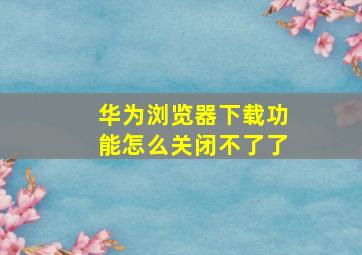 华为浏览器下载功能怎么关闭不了了