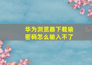 华为浏览器下载输密码怎么输入不了