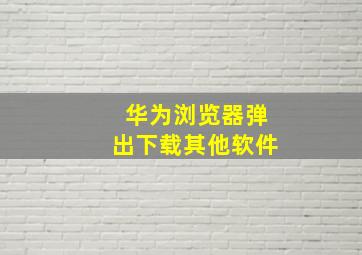 华为浏览器弹出下载其他软件