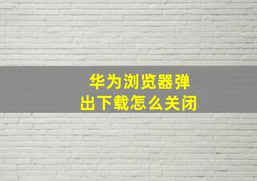 华为浏览器弹出下载怎么关闭