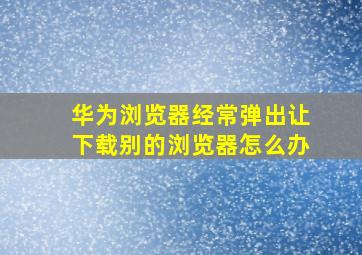 华为浏览器经常弹出让下载别的浏览器怎么办