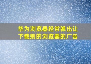 华为浏览器经常弹出让下载别的浏览器的广告