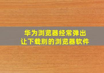 华为浏览器经常弹出让下载别的浏览器软件