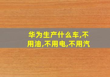 华为生产什么车,不用油,不用电,不用汽