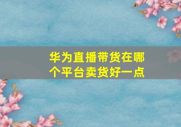 华为直播带货在哪个平台卖货好一点