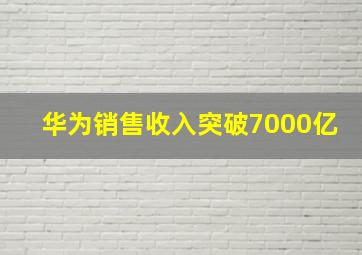 华为销售收入突破7000亿