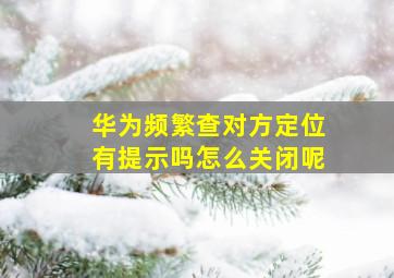 华为频繁查对方定位有提示吗怎么关闭呢