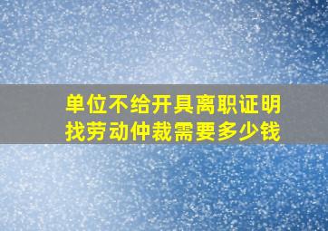 单位不给开具离职证明找劳动仲裁需要多少钱