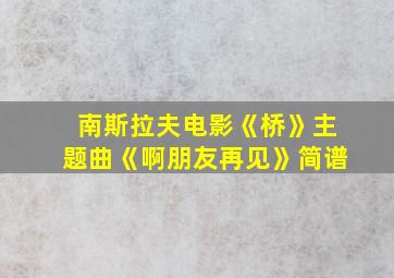 南斯拉夫电影《桥》主题曲《啊朋友再见》简谱