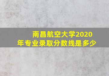 南昌航空大学2020年专业录取分数线是多少