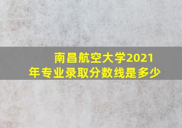 南昌航空大学2021年专业录取分数线是多少