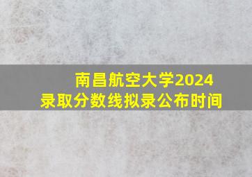 南昌航空大学2024录取分数线拟录公布时间