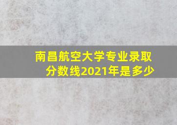 南昌航空大学专业录取分数线2021年是多少