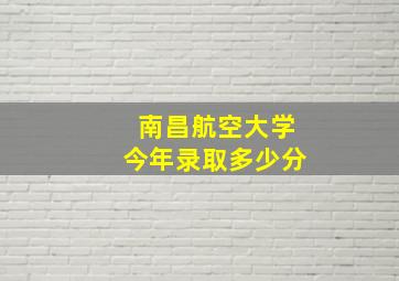 南昌航空大学今年录取多少分