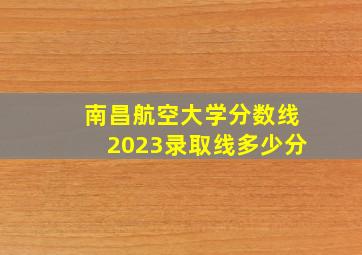 南昌航空大学分数线2023录取线多少分