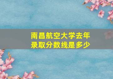 南昌航空大学去年录取分数线是多少