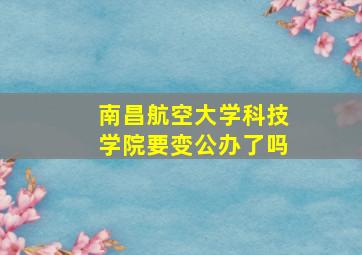 南昌航空大学科技学院要变公办了吗