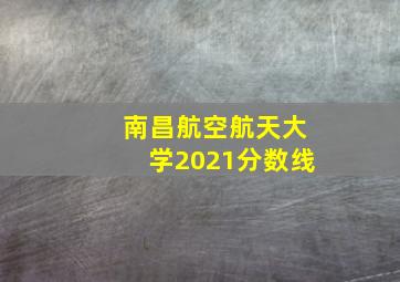 南昌航空航天大学2021分数线