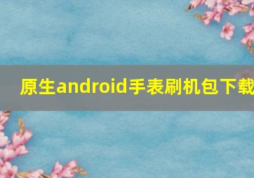 原生android手表刷机包下载