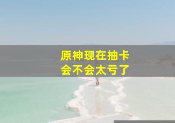 原神现在抽卡会不会太亏了