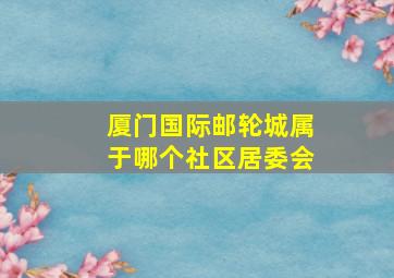 厦门国际邮轮城属于哪个社区居委会