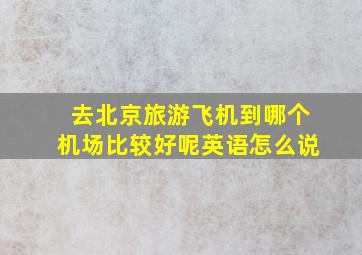 去北京旅游飞机到哪个机场比较好呢英语怎么说