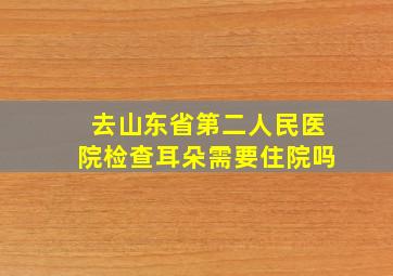 去山东省第二人民医院检查耳朵需要住院吗