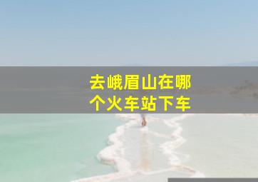 去峨眉山在哪个火车站下车