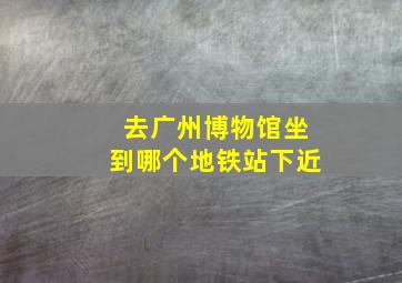 去广州博物馆坐到哪个地铁站下近