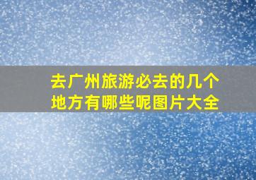 去广州旅游必去的几个地方有哪些呢图片大全