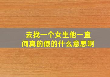 去找一个女生他一直问真的假的什么意思啊