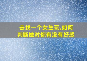 去找一个女生玩,如何判断她对你有没有好感