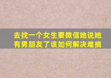 去找一个女生要微信她说她有男朋友了该如何解决难搞