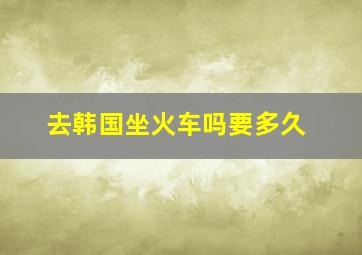 去韩国坐火车吗要多久