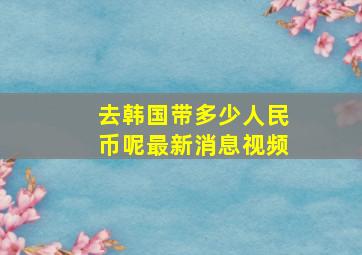 去韩国带多少人民币呢最新消息视频