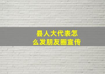 县人大代表怎么发朋友圈宣传