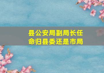 县公安局副局长任命归县委还是市局