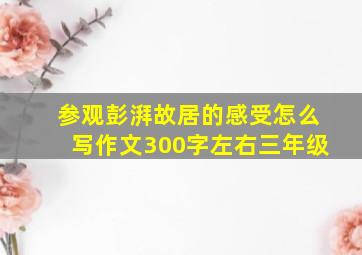 参观彭湃故居的感受怎么写作文300字左右三年级