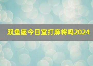 双鱼座今日宜打麻将吗2024