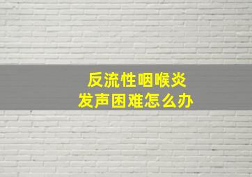 反流性咽喉炎发声困难怎么办