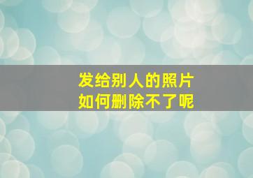 发给别人的照片如何删除不了呢