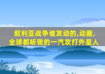 叙利亚战争谁发动的,动画,全球都听我的一汽攻打外星人