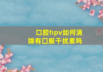 口腔hpv如何清除有囗服干扰素吗