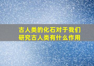 古人类的化石对于我们研究古人类有什么作用