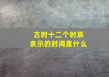 古时十二个时辰表示的时间是什么