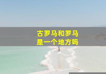 古罗马和罗马是一个地方吗