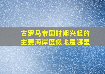 古罗马帝国时期兴起的主要海岸度假地是哪里