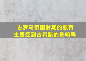 古罗马帝国时期的教育主要受到古希腊的影响吗