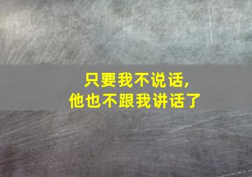 只要我不说话,他也不跟我讲话了