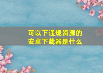 可以下违规资源的安卓下载器是什么